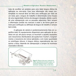 Ministério da Agricultura, Pecuária e Abastecimento

trata de escolher um produto para uma dada largura efetiva de
aplicação ou vice-versa. Caso essa informação não esteja con-
templada no manual deve ser feita uma verificação por meio de
um teste, pois a largura de trabalho é determinada como função
de uma regularidade mínima da dosagem desejada, obtida a partir
de uma sobreposição com as passadas adjacentes. Nem sempre
a informação contida nos manuais é exata e, de forma geral um
teste para verificação ou definição da largura de trabalho é sempre
bem vindo.
        A aplicação de calcário é predominantemente feita em su-
perfície total. Os equipamentos disponíveis para aplicação de pro-
dutos em pó, até pouco tempo, se resumiam a aqueles equipados
com mecanismos distribuidores de queda livre (“cocho”), marginal-
mente o mecanismo de inércia (pêndulo), e em maior quantidade
os centrífugos (discos). A largura efetiva, especialmente das má-
quinas a lanço, depende de sobreposição e sempre há incertezas
associadas à decisão.




                                  Figura 5. Máquina típica para a aplicação de
                                  sólidos, especialmente de calcário e gesso, com
                                  mecanismo dosador de esteira e mecanismo
                                  distribuidor centrífugo a lanço, de dois discos.



                                                                                 23
 