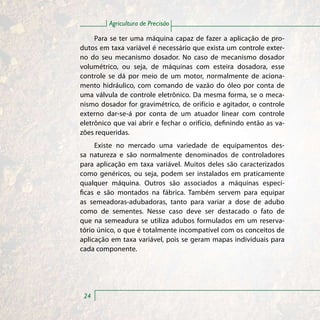 Agricultura de Precisão

     Para se ter uma máquina capaz de fazer a aplicação de pro-
dutos em taxa variável é necessário que exista um controle exter-
no do seu mecanismo dosador. No caso de mecanismo dosador
volumétrico, ou seja, de máquinas com esteira dosadora, esse
controle se dá por meio de um motor, normalmente de aciona-
mento hidráulico, com comando de vazão do óleo por conta de
uma válvula de controle eletrônico. Da mesma forma, se o meca-
nismo dosador for gravimétrico, de orifício e agitador, o controle
externo dar-se-á por conta de um atuador linear com controle
eletrônico que vai abrir e fechar o orifício, definindo então as va-
zões requeridas.
     Existe no mercado uma variedade de equipamentos des-
sa natureza e são normalmente denominados de controladores
para aplicação em taxa variável. Muitos deles são caracterizados
como genéricos, ou seja, podem ser instalados em praticamente
qualquer máquina. Outros são associados a máquinas especí-
ficas e são montados na fábrica. Também servem para equipar
as semeadoras-adubadoras, tanto para variar a dose de adubo
como de sementes. Nesse caso deve ser destacado o fato de
que na semeadura se utiliza adubos formulados em um reserva-
tório único, o que é totalmente incompatível com os conceitos de
aplicação em taxa variável, pois se geram mapas individuais para
cada componente.




 24
 