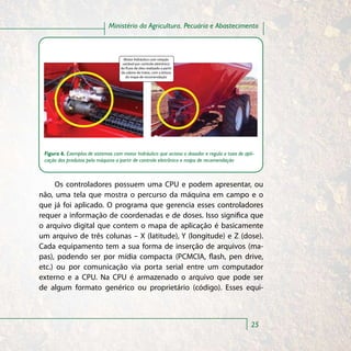 Ministério da Agricultura, Pecuária e Abastecimento



                                     Motor hidráulico com rotação
                                    variável por controle eletrônico
                                 Motor hidráulico com rotação variável por
                                   do uxo de óleo realizado a partir
                                   da cabine do trator, com a leitura
                                      do mapa de recomendação




 Figura 6. Exemplos de sistemas com motor hidráulico que aciona o dosador e regula a taxa de apli-
 cação dos produtos pela máquina a partir de controle eletrônico e mapa de recomendação



     Os controladores possuem uma CPU e podem apresentar, ou
não, uma tela que mostra o percurso da máquina em campo e o
que já foi aplicado. O programa que gerencia esses controladores
requer a informação de coordenadas e de doses. Isso significa que
o arquivo digital que contem o mapa de aplicação é basicamente
um arquivo de três colunas – X (latitude), Y (longitude) e Z (dose).
Cada equipamento tem a sua forma de inserção de arquivos (ma-
pas), podendo ser por mídia compacta (PCMCIA, flash, pen drive,
etc.) ou por comunicação via porta serial entre um computador
externo e a CPU. Na CPU é armazenado o arquivo que pode ser
de algum formato genérico ou proprietário (código). Esses equi-



                                                                                                25
 