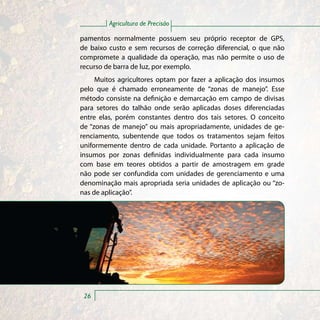Agricultura de Precisão

pamentos normalmente possuem seu próprio receptor de GPS,
de baixo custo e sem recursos de correção diferencial, o que não
compromete a qualidade da operação, mas não permite o uso de
recurso de barra de luz, por exemplo.
     Muitos agricultores optam por fazer a aplicação dos insumos
pelo que é chamado erroneamente de “zonas de manejo”. Esse
método consiste na definição e demarcação em campo de divisas
para setores do talhão onde serão aplicadas doses diferenciadas
entre elas, porém constantes dentro dos tais setores. O conceito
de “zonas de manejo” ou mais apropriadamente, unidades de ge-
renciamento, subentende que todos os tratamentos sejam feitos
uniformemente dentro de cada unidade. Portanto a aplicação de
insumos por zonas definidas individualmente para cada insumo
com base em teores obtidos a partir de amostragem em grade
não pode ser confundida com unidades de gerenciamento e uma
denominação mais apropriada seria unidades de aplicação ou “zo-
nas de aplicação”.




 26
 