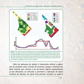 Ministério da Agricultura, Pecuária e Abastecimento


                                 Calcário recomendado                                  nada
                                      200 - 667 Kg/ha                                  700a
                                      668 - 1267 Kg/ha                                 700b
                                      1267 - 1787 Kg/ha                                1500
                                      1787 - 2274 Kg/ha                                2300a
                                      2274 - 3465 Kg/ha                                2300b
                                                                                       2300c
                                                                                       3100




 Figura 7. No mapa da esquerda a aplicação é em taxa variável governada por controlador eletrônico
 (plena) e no mapa da direita é a aplicação por zonas (desenhadas), para situações em que não se
 tem disponibilidade de automação do controle da aplicação; no gráfico são representadas as doses
 aplicadas ao longo da linha pontilhada que representa o percurso da máquina; no caso da aplicação
 por zonas, além de doses constantes ainda há o inconveniente de manobras dentro da lavoura e da
 necessidade de regulagens manuais, pouco confiáveis.


     Além da aplicação de sólidos é importante enfocar a aplica-
ção de produtos para controle de invasoras, pragas e doenças em
dose variável, que começa a sair da teoria. Alguns equipamentos
já são oferecidos no mercado e permitem a aplicação de doses
variáveis de líquidos em geral. Para permitir variação na vazão é
                                                                                               27
 