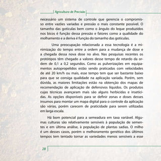 Agricultura de Precisão

necessário um sistema de controle que gerencia o compromis-
so entre vazões variadas e pressão o mais constante possível. O
tamanho das gotículas bem como o ângulo do leque produzidos
nos bicos é função dessa pressão e fatores como a qualidade do
molhamento e a deriva é função do tamanho das gotículas.
       Uma preocupação relacionada a essa tecnologia é a mi-
nimização do tempo entre a ordem para a mudança de dose e
a chegada dessa nova dose no alvo. Nas pesquisas recentes os
protótipos têm chegado a valores desse tempo de retardo da or-
dem de 0,1 a 0,2 segundos. Como as pulverizações em equipa-
mentos autopropelidos estão sendo praticadas com velocidades
de até 20 km/h ou mais, esse tempo tem que ser bastante baixo
para que se consiga qualidade na aplicação variada. Porém, sem
dúvida, as maiores limitações estão na obtenção dos mapas de
recomendação de aplicação de defensivos líquidos. Os produtos
cujas técnicas avançaram mais são alguns herbicidas e insetici-
das. As opções disponíveis para se definir zonas e doses desses
insumos para montar um mapa digital para o controle da aplicação
são várias, porém carecem de praticidade para serem utilizadas
em larga escala.
     Há bom potencial para a semeadura em taxa variável. Algu-
mas culturas são relativamente sensíveis à população de semen-
tes e em última análise, à população de plantas sadias. O milho
é um desses casos, porém o melhoramento genético dos últimos
tempos tem tentado tornar as variedades menos sensíveis a esse


 28
 