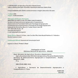 © 2009 Ministério da Agricultura, Pecuária e Abastecimento.
Todos os direitos reservados. Permitida a reprodução desde que citada a fonte.

A responsabilidade pelos direitos autorais de textos e imagens desta obra é do autor.

1ª edição. 2009
Tiragem: 10.000 exemplares

Elaboração, distribuição, informações:
MINISTÉRIO DA AGRICULTURA, PECUÁRIA E ABASTECIMENTO
Secretaria de Desenvolvimento Agropecuário e Cooperativismo
Departamento de Propriedade Intelectual e Tecnologia da Agropecuária
Coordenação de Acompanhamento e Promoção da Tecnologia Agropecuária
Esplanada dos Ministérios, Bloco D, 2º andar, Anexo A sala 248
CEP: 70043-900, Brasília - DF
www.agricultura.gov.br
e-mail: capta@agricultura.gov.br

Equipe Técnica: Álvaro A. N. Viana , João Cruz Reis Filho, Katia Marzall, Marilena A. F. Holanda e
Ricardo Cavalcanti Júnior

Coordenação Editorial: Assessoria de Comunicação Social

Impresso no Brasil / Printed in Brazil



                                          Catalogação na Fonte
                              Biblioteca Nacional de Agricultura – BINAGRI

           Brasil. Ministério da Agricultura, Pecuária e Abastecimento.
              Agricultura de precisão / Ministério da Agricultura, Pecuária e Abastecimento.
           Secretaria de Desenvolvimento Agropecuário e Cooperativismo. – Brasília :
           Mapa/ACS, 2009.
              31 p.

               ISBN 978-85-99851-90-6

             1. Agricultura. I. Secretaria             de    Desenvolvimento         Agropecuário    e
           Cooperativismo. II. Título.
                                                                                             AGRIS E50
                                                                                              CDU 631
 