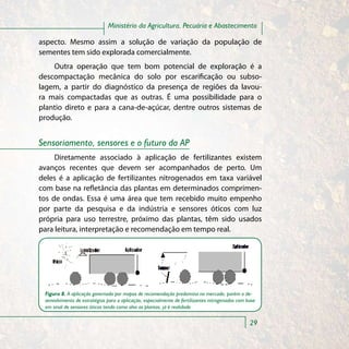 Ministério da Agricultura, Pecuária e Abastecimento

aspecto. Mesmo assim a solução de variação da população de
sementes tem sido explorada comercialmente.
    Outra operação que tem bom potencial de exploração é a
descompactação mecânica do solo por escarificação ou subso-
lagem, a partir do diagnóstico da presença de regiões da lavou-
ra mais compactadas que as outras. É uma possibilidade para o
plantio direto e para a cana-de-açúcar, dentre outros sistemas de
produção.


Sensoriamento, sensores e o futuro da AP
     Diretamente associado à aplicação de fertilizantes existem
avanços recentes que devem ser acompanhados de perto. Um
deles é a aplicação de fertilizantes nitrogenados em taxa variável
com base na refletância das plantas em determinados comprimen-
tos de ondas. Essa é uma área que tem recebido muito empenho
por parte da pesquisa e da indústria e sensores óticos com luz
própria para uso terrestre, próximo das plantas, têm sido usados
para leitura, interpretação e recomendação em tempo real.




 Figura 8. A aplicação governada por mapas de recomendação predomina no mercado, porém o de-
 senvolvimento de estratégias para a aplicação, especialmente de fertilizantes nitrogenados com base
 em sinal de sensores óticos tendo como alvo as plantas, já é realidade


                                                                                                 29
 