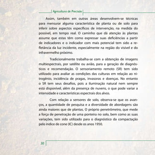 Agricultura de Precisão

     Assim, também em outras áreas desenvolvem-se técnicas
para mensurar alguma característica de planta ou de solo para
inferir sobre aspectos específicos de intervenção, na medida do
possível, em tempo real. O caminho que dá atenção às plantas
assume que estas têm como expressar suas deficiências a partir
de indicadores e o indicador com mais potencial tem sido a re-
fletância da luz incidente, especialmente na região do visível e do
infravermelho próximo.
        Tradicionalmente trabalha-se com a obtenção de imagens
multiespectrais, por satélite ou avião, para a geração de diagnós-
ticos e recomendação. O sensoriamento remoto (SR) tem sido
utilizado para avaliar as condições das culturas em relação ao ni-
trogênio, incidência de pragas, invasoras e doenças. No entanto
o SR tem seus desafios, pois a iluminação natural nem sempre
está disponível, além da presença de nuvens, o que pode variar a
intensidade e características espectrais dos alvos.
        Com relação a sensores de solo, observa-se que os avan-
ços, a quantidade de pesquisa e a diversidade de abordagens são
ainda maiores que de plantas. O próprio penetrômetro, que mede
a força de penetração de uma ponteira no solo, bem como as suas
variações, tem sido utilizado para o diagnóstico da compactação
pelo índice de cone (IC) desde os anos 1950.




 30
 