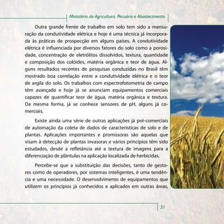 Ministério da Agricultura, Pecuária e Abastecimento

     Outra grande frente de trabalho em solo tem sido a mensu-
ração da condutividade elétrica e hoje é uma técnica já incorpora-
da às práticas de prospecção em alguns países. A condutividade
elétrica é influenciada por diversos fatores do solo como a porosi-
dade, concentração de eletrólitos dissolvidos, textura, quantidade
e composição dos colóides, matéria orgânica e teor de água. Al-
guns resultados recentes de pesquisas conduzidas no Brasil têm
mostrado boa correlação entre a condutividade elétrica e o teor
de argila do solo. Os trabalhos com espectrofotometria de campo
têm avançado e hoje já se anunciam equipamentos comerciais
capazes de quantificar teor de água, matéria orgânica e textura.
Da mesma forma, já se conhece sensores de pH, alguns já co-
merciais.
     Existe ainda uma série de outras aplicações já pré-comerciais
de automação da coleta de dados de características de solo e de
plantas. Aplicações importantes e promissoras são aquelas que
visam à detecção de plantas invasoras e vários princípios têm sido
estudados, desde a refletância até a textura de imagens para a
diferenciação de plântulas na aplicação localizada de herbicidas.
      Percebe-se que a substituição das decisões, tanto de gesto-
res como de operadores, por sistemas inteligentes, é uma tendên-
cia e uma necessidade. O desenvolvimento de equipamentos que
utilizem os princípios já conhecidos e aplicados em outras áreas,



                                                                    31
 