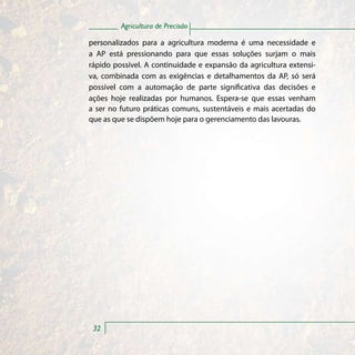 Agricultura de Precisão

personalizados para a agricultura moderna é uma necessidade e
a AP está pressionando para que essas soluções surjam o mais
rápido possível. A continuidade e expansão da agricultura extensi-
va, combinada com as exigências e detalhamentos da AP, só será
possível com a automação de parte significativa das decisões e
ações hoje realizadas por humanos. Espera-se que essas venham
a ser no futuro práticas comuns, sustentáveis e mais acertadas do
que as que se dispõem hoje para o gerenciamento das lavouras.




 32
 