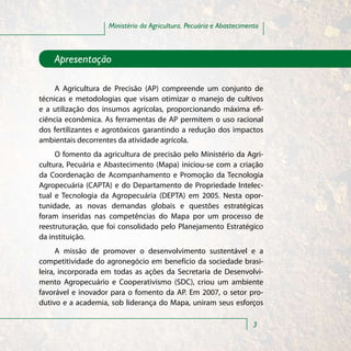 Ministério da Agricultura, Pecuária e Abastecimento



    Apresentação

     A Agricultura de Precisão (AP) compreende um conjunto de
técnicas e metodologias que visam otimizar o manejo de cultivos
e a utilização dos insumos agrícolas, proporcionando máxima efi-
ciência econômica. As ferramentas de AP permitem o uso racional
dos fertilizantes e agrotóxicos garantindo a redução dos impactos
ambientais decorrentes da atividade agrícola.
     O fomento da agricultura de precisão pelo Ministério da Agri-
cultura, Pecuária e Abastecimento (Mapa) iniciou-se com a criação
da Coordenação de Acompanhamento e Promoção da Tecnologia
Agropecuária (CAPTA) e do Departamento de Propriedade Intelec-
tual e Tecnologia da Agropecuária (DEPTA) em 2005. Nesta opor-
tunidade, as novas demandas globais e questões estratégicas
foram inseridas nas competências do Mapa por um processo de
reestruturação, que foi consolidado pelo Planejamento Estratégico
da instituição.
      A missão de promover o desenvolvimento sustentável e a
competitividade do agronegócio em benefício da sociedade brasi-
leira, incorporada em todas as ações da Secretaria de Desenvolvi-
mento Agropecuário e Cooperativismo (SDC), criou um ambiente
favorável e inovador para o fomento da AP. Em 2007, o setor pro-
dutivo e a academia, sob liderança do Mapa, uniram seus esforços

                                                                     3
 