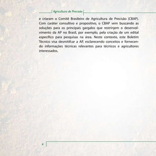 Agricultura de Precisão

e criaram o Comitê Brasileiro de Agricultura de Precisão (CBAP).
Com caráter consultivo e propositivo, o CBAP vem buscando as
soluções para os principais gargalos que restrinjem o desenvol-
vimento da AP no Brasil, por exemplo, pela criação de um edital
específico para pesquisas na área. Neste contexto, este Boletim
Técnico visa desmitifcar a AP, esclarecendo conceitos e fornecen-
do informações técnicas relevantes para técnicos e agricultores
interessados.




 4
 