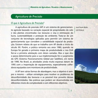 Ministério da Agricultura, Pecuária e Abastecimento



    Agricultura de Precisão

O que é Agricultura de Precisão?
     A agricultura de precisão (AP) é um sistema de gerenciamen-         José Paulo Molin
to agrícola baseado na variação espacial de propriedades do solo         USP/ESALQ
e das plantas encontradas nas lavouras e visa à otimização do
lucro, sustentabilidade e proteção do ambiente. Trata-se de um
conjunto de tecnologias aplicadas para permitir um sistema de
gerenciamento que considere a variabilidade espacial da produ-
ção. Existem relatos de que se trabalha com AP desde o início do
século XX. Porém, a prática remonta aos anos 1980, quando na
Europa foi gerado o primeiro mapa de produtividade e nos EUA
fez-se a primeira adubação com doses variadas. Mas o que deu
o passo determinante para a sua implementação foi o surgimento
do GPS (Sistema Posicionamento Global por Satélites), em torno
de 1990. No Brasil, as atividades ainda muito esparsas datam de
1995 com a importação de equipamentos, especialmente colhe-
doras equipadas com monitores de produtividade.
     A AP tem várias formas de abordagem, mas o objetivo é sem-
pre o mesmo – utilizar estratégias para resolver os problemas da
desuniformidade das lavouras e se possível tirar proveito dessas
desuniformidades. São práticas que podem ser desenvolvidas em
diferentes níveis de complexidade e com diferentes objetivos.


                                                                    5
 