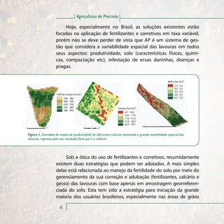 Agricultura de Precisão

                         Hoje, especialmente no Brasil, as soluções existentes estão
                    focadas na aplicação de fertilizantes e corretivos em taxa variável,
                    porém não se deve perder de vista que AP é um sistema de ges-
                    tão que considera a variabilidade espacial das lavouras em todos
                    seus aspectos: produtividade, solo (características físicas, quími-
                    cas, compactação etc), infestação de ervas daninhas, doenças e
                    pragas.

                                                                                                                  -1
                                                                                                     Milho (ton ha )
                                                                                                           1.3 - 3.2
                                                                                                           3.2 - 3.5
                                                                                                           3.5 - 3.9
                                        -1
                     Café de campo (sc ha )                                                                3.9 - 4.7
                           160 - 280                                                                       4.7 - 7.9
                           280 - 320
                           320 - 350
                           350 - 380                             Laranja (ton ha-1)
                           380 - 450
                                                                       4,7 - 14,3
                                                                       14,3 - 17,6
                                                                       17,6 - 21,0
                                                                       21,0 - 26,2
                                                                       26,2 - 43,7



Figura 1. Exemplos de mapas de produtividade de diferentes culturas mostrando a grande variabilidade espacial das
lavouras, expressa pelo seu resultado final que é a colheita.




                         Sob a ótica do uso de fertilizantes e corretivos, resumidamente
                    existem duas estratégias que podem ser adotadas. A mais simples
                    delas está relacionada ao manejo da fertilidade do solo por meio do
                    gerenciamento da sua correção e adubação (fertilizantes, calcário e
                    gesso) das lavouras com base apenas em amostragem georreferen-
                    ciada do solo. Esta tem sido a estratégia para iniciação da grande
                    maioria dos usuários brasileiros, especialmente nas áreas de grãos

                       6
 
