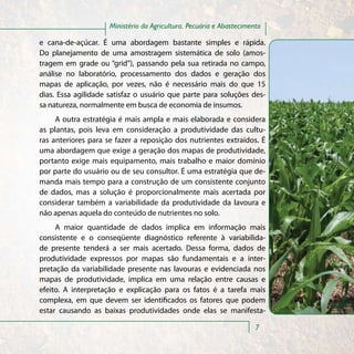 Ministério da Agricultura, Pecuária e Abastecimento

e cana-de-açúcar. É uma abordagem bastante simples e rápida.
Do planejamento de uma amostragem sistemática de solo (amos-
tragem em grade ou “grid”), passando pela sua retirada no campo,
análise no laboratório, processamento dos dados e geração dos
mapas de aplicação, por vezes, não é necessário mais do que 15
dias. Essa agilidade satisfaz o usuário que parte para soluções des-
sa natureza, normalmente em busca de economia de insumos.
     A outra estratégia é mais ampla e mais elaborada e considera
as plantas, pois leva em consideração a produtividade das cultu-
ras anteriores para se fazer a reposição dos nutrientes extraídos. É
uma abordagem que exige a geração dos mapas de produtividade,
portanto exige mais equipamento, mais trabalho e maior domínio
por parte do usuário ou de seu consultor. É uma estratégia que de-
manda mais tempo para a construção de um consistente conjunto
de dados, mas a solução é proporcionalmente mais acertada por
considerar também a variabilidade da produtividade da lavoura e
não apenas aquela do conteúdo de nutrientes no solo.
     A maior quantidade de dados implica em informação mais
consistente e o conseqüente diagnóstico referente à variabilida-
de presente tenderá a ser mais acertado. Dessa forma, dados de
produtividade expressos por mapas são fundamentais e a inter-
pretação da variabilidade presente nas lavouras e evidenciada nos
mapas de produtividade, implica em uma relação entre causas e
efeito. A interpretação e explicação para os fatos é a tarefa mais
complexa, em que devem ser identificados os fatores que podem
estar causando as baixas produtividades onde elas se manifesta-

                                                                      7
 
