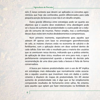 Agricultura de Precisão

rem. É nesse contexto que devem ser aplicados os conceitos agro-
nômicos que hoje são conhecidos, porém diferenciados para cada
pequena porção da lavoura e esse não é um desafio simples.
     Outra grande diferença entre estratégias pode ser quanto aos
objetivos que o usuário deve estabelecer. Uma abordagem pode
ser a busca do aumento da produtividade e a outra pode ser a redu-
ção do consumo de insumos. Parece simples, mas a confrontação
dessas duas visões tem muitos desdobramentos e compromissos.
      Num primeiro momento, especialmente para aqueles que
adotam AP apenas com base na amostragem georreferenciada
de solo, as maiores chances estão na economia de calcário e de
fertilizantes, com a aplicação destes em dose variável dentro de
cada talhão. Este tem sido o resultado para a maioria dos usuários
que se aventuram nessa técnica, indicando que a prática anterior,
de aplicação de dose única, resultava em erro para mais, o que é
perfeitamente compreensível quando a tomada de decisão pela
recomendação de uma dose para toda a lavoura é feita de forma
conservadora.
    A busca por maiores produtividades com o uso de AP implica
em estratégias mais elaboradas que normalmente estão associa-
das a aqueles usuários que investiram mais em dados e conhe-
cimento e dispõem de mapas de produtividade. Em AP, atestar
aumento de produtividade não é algo que se faz simplesmente
comparando resultados de fechamento entre safras. No entanto,
para aqueles que optam por fazer intervenções na fertilidade do

 8
 