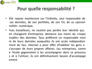 Pour quelle responsabilité ?
• Elle repose maintenant sur l'individu, seul responsable de
   ses données, de son portfolio, de son CV, de sa «person
  nalité» numérique.
• •Les travailleurs, ne veulent pas perdre leur identité qui,
  en changeant d'entreprise, demeure aux mains du «respo
  nsable» des données. Tous préfèrent un responsable neut
  re de leurs données auxquelles ils ont accès indépendam
  ment du lieu. Internet a pour effet d'habiliter les gens à
  s'occuper de leurs propres affaires. Les entreprises, comm
  e l’école gagneraient à les accompagner dans ce processu
  s et à l'utiliser; ils ont définitivement besoin d'accompagn
  ement.
 