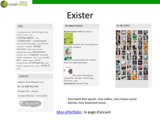 Exister




       Pourraient être ajouté : mes vidéos, mon réseau social
       étendu, mon bookmark social…


Mon ePortfolio : la page d’accueil
 