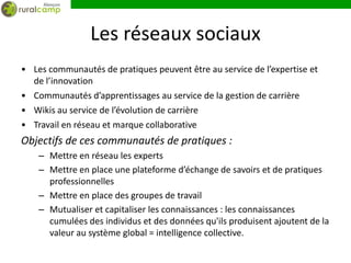 Les réseaux sociaux
• Les communautés de pratiques peuvent être au service de l’expertise et
  de l’innovation
• Communautés d’apprentissages au service de la gestion de carrière
• Wikis au service de l’évolution de carrière
• Travail en réseau et marque collaborative
Objectifs de ces communautés de pratiques :
    – Mettre en réseau les experts
    – Mettre en place une plateforme d’échange de savoirs et de pratiques
      professionnelles
    – Mettre en place des groupes de travail
    – Mutualiser et capitaliser les connaissances : les connaissances
      cumulées des individus et des données qu'ils produisent ajoutent de la
      valeur au système global = intelligence collective.
 