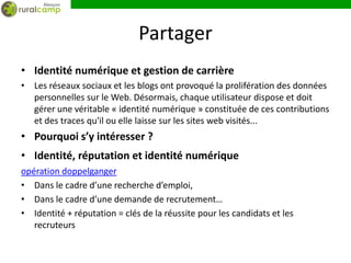 Partager
• Identité numérique et gestion de carrière
• Les réseaux sociaux et les blogs ont provoqué la prolifération des données
  personnelles sur le Web. Désormais, chaque utilisateur dispose et doit
  gérer une véritable « identité numérique » constituée de ces contributions
  et des traces qu'il ou elle laisse sur les sites web visités...
• Pourquoi s’y intéresser ?
• Identité, réputation et identité numérique
opération doppelganger
• Dans le cadre d’une recherche d’emploi,
• Dans le cadre d’une demande de recrutement…
• Identité + réputation = clés de la réussite pour les candidats et les
   recruteurs
 