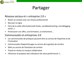 Partager
Réseaux sociaux et « entreprise 2.0 »
• Rester en contact avec son réseau professionnel
• Recruter en ligne
• Faire de la veille informationnelle (hubs, socialbookmarking, microblogging
  social…)
• Promouvoir une offre, une formation, un événement….
Communautés et entreprises 2.0
• Les communautés de pratiques peuvent être au service de l’expertise et de
  l’innovation
• Communautés d’apprentissages au service de la gestion de carrière
• Wikis au service de l’évolution de carrière
• Travail en réseau et marque collaborative
• Influencer et proposer des indicateurs de socio-performance ?...
 