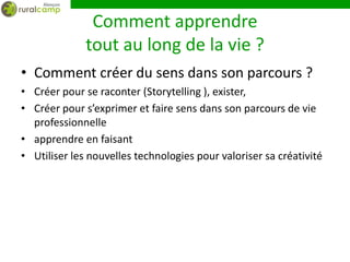 Comment apprendre
              tout au long de la vie ?
• Comment créer du sens dans son parcours ?
• Créer pour se raconter (Storytelling ), exister,
• Créer pour s’exprimer et faire sens dans son parcours de vie
  professionnelle
• apprendre en faisant
• Utiliser les nouvelles technologies pour valoriser sa créativité
 