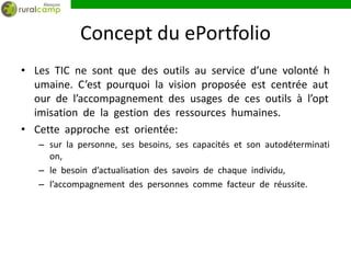 Concept du ePortfolio
• Les TIC ne sont que des outils au service d’une volonté h
  umaine. C’est pourquoi la vision proposée est centrée aut
  our de l’accompagnement des usages de ces outils à l’opt
  imisation de la gestion des ressources humaines.
• Cette approche est orientée:
   – sur la personne, ses besoins, ses capacités et son autodéterminati
     on,
   – le besoin d’actualisation des savoirs de chaque individu,
   – l’accompagnement des personnes comme facteur de réussite.
 