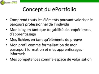 Concept du ePortfolio
• Comprend touts les éléments pouvant valoriser le
  parcours professionnel de l’individu
• Mon blog en tant que traçabilité des expériences
  d’apprentissage
• Mes fichiers en tant qu’éléments de preuve
• Mon profil comme formalisation de mon
  passeport formation et mes apprentissages
  informels
• Mes compétences comme espace de valorisation
 