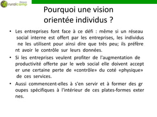 Pourquoi une vision
               orientée individus ?
• Les entreprises font face à ce défi : même si un réseau
   social interne est offert par les entreprises, les individus
    ne les utilisent pour ainsi dire que très peu; ils préfère
  nt avoir le contrôle sur leurs données.
• Si les entreprises veulent profiter de l'augmentation de
  productivité offerte par le web social elle doivent accept
  er une certaine perte de «contrôle» du coté «physique»
   de ces services.
• Aussi commencent‐elles à s'en servir et à former des gr
  oupes spécifiques à l'intérieur de ces plates‐formes exter
  nes.
 