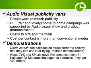 Audio Visual publicity vans
– Create word of mouth publicity
– HLL (fair and lovely) home to home campaign was
supported by Audio visual show and product
demonstrations
– Costly to hire and maintain
– Cost per contact is more than conventional media
Demonstrations
– Dalda launch, fed pakodas on street corner to convey
that they can use it for frying (method demonstration)
– Hero, TVS and Kinetic gave live demonstrations in
Kolhapur for Maharashtra sugar co operative (they got
400 orders)
 