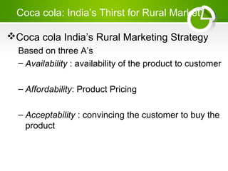 Coca cola: India’s Thirst for Rural Market
Coca cola India’s Rural Marketing Strategy
Based on three A’s
– Availability : availability of the product to customer
– Affordability: Product Pricing
– Acceptability : convincing the customer to buy the
product
 