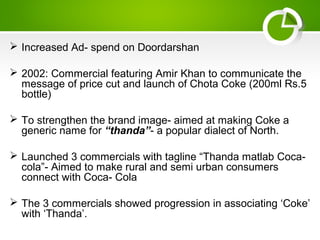  Increased Ad- spend on Doordarshan
 2002: Commercial featuring Amir Khan to communicate the
message of price cut and launch of Chota Coke (200ml Rs.5
bottle)
 To strengthen the brand image- aimed at making Coke a
generic name for “thanda”- a popular dialect of North.
 Launched 3 commercials with tagline “Thanda matlab Coca-
cola”- Aimed to make rural and semi urban consumers
connect with Coca- Cola
 The 3 commercials showed progression in associating ‘Coke’
with ‘Thanda’.
 