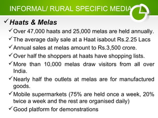 INFORMAL/ RURAL SPECIFIC MEDIA
Haats & Melas
Over 47,000 haats and 25,000 melas are held annually.
The average daily sale at a Haat isabout Rs.2.25 Lacs
Annual sales at melas amount to Rs.3,500 crore.
Over half the shoppers at haats have shopping lists.
More than 10,000 melas draw visitors from all over
India.
Nearly half the outlets at melas are for manufactured
goods.
Mobile supermarkets (75% are held once a week, 20%
twice a week and the rest are organised daily)
Good platform for demonstrations
 