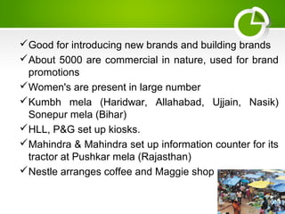 Good for introducing new brands and building brands
About 5000 are commercial in nature, used for brand
promotions
Women's are present in large number
Kumbh mela (Haridwar, Allahabad, Ujjain, Nasik)
Sonepur mela (Bihar)
HLL, P&G set up kiosks.
Mahindra & Mahindra set up information counter for its
tractor at Pushkar mela (Rajasthan)
Nestle arranges coffee and Maggie shop
 