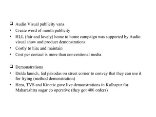  Audio Visual publicity vans
• Create word of mouth publicity
• HLL (fair and lovely) home to home campaign was supported by Audio
  visual show and product demonstrations
• Costly to hire and maintain
• Cost per contact is more than conventional media

 Demonstrations
• Dalda launch, fed pakodas on street corner to convey that they can use it
  for frying (method demonstration)
• Hero, TVS and Kinetic gave live demonstrations in Kolhapur for
  Maharashtra sugar co operative (they got 400 orders)
 