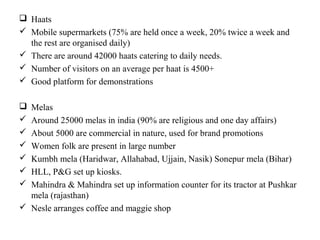  Haats
 Mobile supermarkets (75% are held once a week, 20% twice a week and
  the rest are organised daily)
 There are around 42000 haats catering to daily needs.
 Number of visitors on an average per haat is 4500+
 Good platform for demonstrations

 Melas
 Around 25000 melas in india (90% are religious and one day affairs)
 About 5000 are commercial in nature, used for brand promotions
 Women folk are present in large number
 Kumbh mela (Haridwar, Allahabad, Ujjain, Nasik) Sonepur mela (Bihar)
 HLL, P&G set up kiosks.
 Mahindra & Mahindra set up information counter for its tractor at Pushkar
  mela (rajasthan)
 Nesle arranges coffee and maggie shop
 