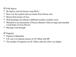  Folk dances
 By Ogilvy rural for breeze soap (HLL)
 Rose was the symbol and was attack from Nirmas rose
 Breeze had essence of rose
 Wall paintings not effective (difficult to paint a realistic rose)
 Wheeled in an outsized bar of breeze (thermo Cole) on stage and smashed
  it and heaps of roses fell out
 Message went through

   Puppetry
   Popular in Rajasthan
   LIC uses it to educate masses in UP, Bihar and MP
   The number of inquiries at LIC offices after the show was higher.
 