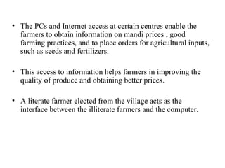 • The PCs and Internet access at certain centres enable the
  farmers to obtain information on mandi prices , good
  farming practices, and to place orders for agricultural inputs,
  such as seeds and fertilizers.

• This access to information helps farmers in improving the
  quality of produce and obtaining better prices.

• A literate farmer elected from the village acts as the
  interface between the illiterate farmers and the computer.
 