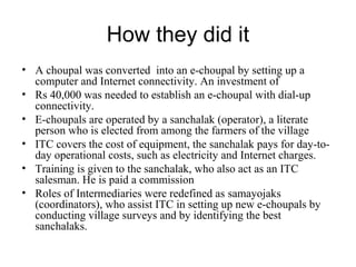 How they did it
• A choupal was converted into an e-choupal by setting up a
  computer and Internet connectivity. An investment of
• Rs 40,000 was needed to establish an e-choupal with dial-up
  connectivity.
• E-choupals are operated by a sanchalak (operator), a literate
  person who is elected from among the farmers of the village
• ITC covers the cost of equipment, the sanchalak pays for day-to-
  day operational costs, such as electricity and Internet charges.
• Training is given to the sanchalak, who also act as an ITC
  salesman. He is paid a commission
• Roles of Intermediaries were redefined as samayojaks
  (coordinators), who assist ITC in setting up new e-choupals by
  conducting village surveys and by identifying the best
  sanchalaks.
 