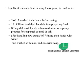 • Results of research done among focus group in rural areas.



   – 5 of 13 washed their hands before eating
   – 10 of 18 washed their hands before preparing food
   – If they did wash hands, often used water or a proxy
     product for soap such as mud or ash.
   – after handling cow dung 5 of 7 rinsed their hands with
     water
   – one washed with mud, and one used soap.
 