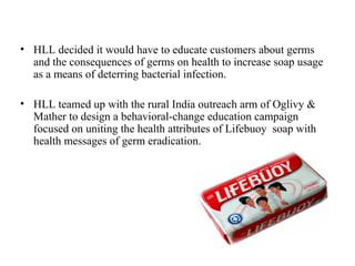 • HLL decided it would have to educate customers about germs
  and the consequences of germs on health to increase soap usage
  as a means of deterring bacterial infection.

• HLL teamed up with the rural India outreach arm of Oglivy &
  Mather to design a behavioral-change education campaign
  focused on uniting the health attributes of Lifebuoy soap with
  health messages of germ eradication.
 