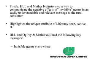 • Firstly, HLL and Mather brainstormed a way to
  communicate the negative effects of “invisible” germs in an
  easily understandable and relevant message to the rural
  consumer.

• Highlighted the unique attribute of Lifebuoy soap, Active-
  B.

• HLL and Oglivy & Mather outlined the following key
  messages:

   – Invisible germs everywhere
 