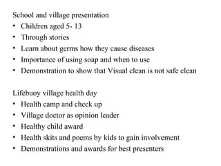 School and village presentation
• Children aged 5- 13
• Through stories
• Learn about germs how they cause diseases
• Importance of using soap and when to use
• Demonstration to show that Visual clean is not safe clean

Lifebuoy village health day
• Health camp and check up
• Village doctor as opinion leader
• Healthy child award
• Health skits and poems by kids to gain involvement
• Demonstrations and awards for best presenters
 