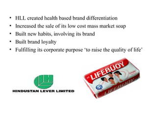 •   HLL created health based brand differentiation
•   Increased the sale of its low cost mass market soap
•   Built new habits, involving its brand
•   Built brand loyalty
•   Fulfilling its corporate purpose ‘to raise the quality of life’
 