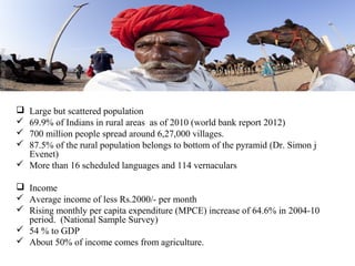  Large but scattered population
 69.9% of Indians in rural areas as of 2010 (world bank report 2012)
 700 million people spread around 6,27,000 villages.
 87.5% of the rural population belongs to bottom of the pyramid (Dr. Simon j
  Evenet)
 More than 16 scheduled languages and 114 vernaculars

 Income
 Average income of less Rs.2000/- per month
 Rising monthly per capita expenditure (MPCE) increase of 64.6% in 2004-10
  period. (National Sample Survey)
 54 % to GDP
 About 50% of income comes from agriculture.
 
