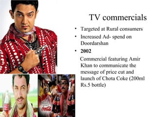 TV commercials
• Targeted at Rural consumers
• Increased Ad- spend on
  Doordarshan
• 2002
  Commercial featuring Amir
  Khan to communicate the
  message of price cut and
  launch of Chota Coke (200ml
  Rs.5 bottle)
 