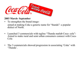 2003 March- September
• To strengthen the brand image-
   aimed at making Coke a generic name for “thanda”- a popular
  dialect of North.

• Launched 3 commercials with tagline “Thanda matlab Coca- cola”-
  Aimed to make rural and semi urban consumers connect with Coca-
  Cola

• The 3 commercials showed progression in associating ‘Coke’ with
  ‘Thanda’.
 