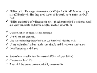  Philips radio: TN -enga veetu super star (Rajanikant), AP- Maa inti mega
  star (Chiranjeevi). Has they used superstar it would have meant late N.T.
  Rao
 Philips used photo of villages own girl – to sell transistor TV’s so that rural
  audience can relate and perceives that product is for them

   Customisation of promotional message
   Use of Human elements
   Life stories having characters that customer can identify with
   Using aspirational urban model, but simple and direct communication
   Local language and dialect

 Role of mass media (reaches around 57% rural population)
 Cinema reaches 26%
 2 out of 5 Indians are unreachable by mass media
 