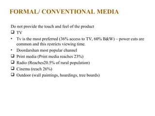 FORMAL/ CONVENTIONAL MEDIA

Do not provide the touch and feel of the product
 TV
• Tv is the most preferred (36% access to TV, 60% B&W) – power cuts are
  common and this restricts viewing time.
• Doordarshan most popular channel
 Print media (Print media reaches 23%)
 Radio (Reaches20.5% of rural population)
 Cinema (reach 26%)
 Outdoor (wall paintings, hoardings, tree boards)
 