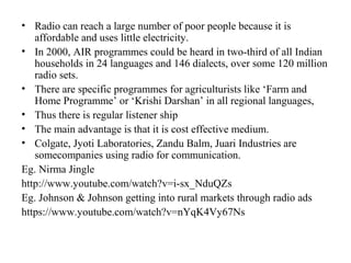 • Radio can reach a large number of poor people because it is
   affordable and uses little electricity.
• In 2000, AIR programmes could be heard in two-third of all Indian
   households in 24 languages and 146 dialects, over some 120 million
   radio sets.
• There are specific programmes for agriculturists like ‘Farm and
   Home Programme’ or ‘Krishi Darshan’ in all regional languages,
• Thus there is regular listener ship
• The main advantage is that it is cost effective medium.
• Colgate, Jyoti Laboratories, Zandu Balm, Juari Industries are
   somecompanies using radio for communication.
Eg. Nirma Jingle
http://www.youtube.com/watch?v=i-sx_NduQZs
Eg. Johnson & Johnson getting into rural markets through radio ads
https://www.youtube.com/watch?v=nYqK4Vy67Ns
 