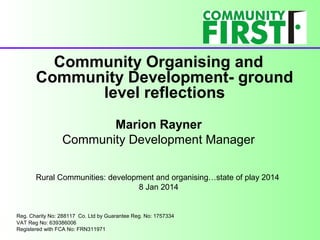 Community Organising and
Community Development- ground
level reflections
Marion Rayner
Community Development Manager
Rural Communities: development and organising…state of play 2014
8 Jan 2014

Reg. Charity No: 288117 Co. Ltd by Guarantee Reg. No: 1757334
VAT Reg No: 639386006
Registered with FCA No: FRN311971

 
