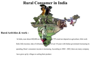 Rural Consumer in India
Rural Activities & work :
In India, near about 600,000 are villages in which 75% rural are depend on agriculture, little work
field, little incomes, lake of infrastructures, But in Last 10 years with Indian government increasing its
spending, Rural consumers income is increasing. According to 2002 - 2003, there are many company
have grow up by villages to sailing their product.
 