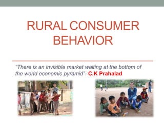 RURAL CONSUMER
BEHAVIOR
“There is an invisible market waiting at the bottom of
the world economic pyramid”- C.K Prahalad
 